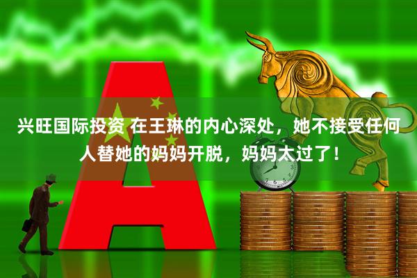 兴旺国际投资 在王琳的内心深处,她不接受任何人替她的妈妈开脱,妈妈太过了!