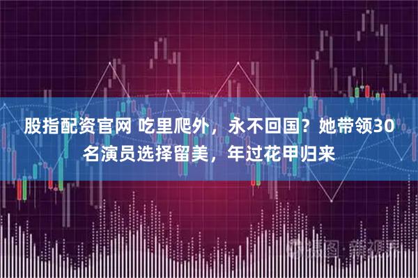 股指配资官网 吃里爬外，永不回国？她带领30名演员选择留美，年过花甲归来