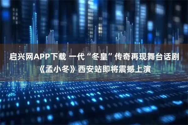 启兴网APP下载 一代“冬皇”传奇再现舞台话剧《孟小冬》西安站即将震撼上演