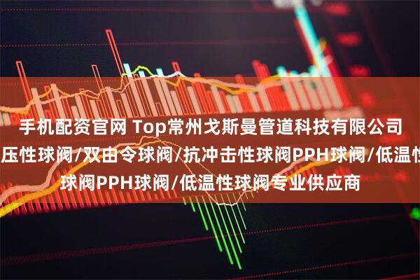 手机配资官网 Top常州戈斯曼管道科技有限公司：法兰球阀/耐高压性球阀/双由令球阀/抗冲击性球阀PPH球阀/低温性球阀专业供应商