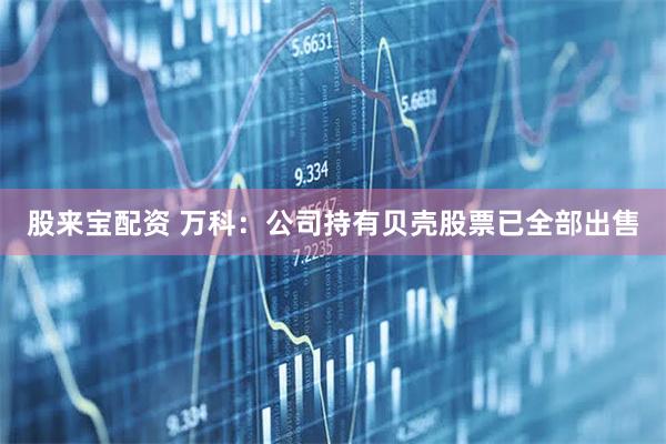 股来宝配资 万科：公司持有贝壳股票已全部出售