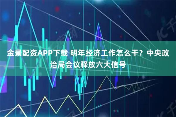 金景配资APP下载 明年经济工作怎么干？中央政治局会议释放六大信号
