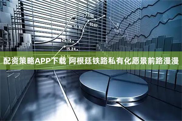 配资策略APP下载 阿根廷铁路私有化愿景前路漫漫