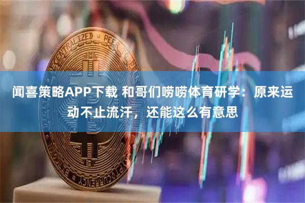 闻喜策略APP下载 和哥们唠唠体育研学：原来运动不止流汗，还能这么有意思
