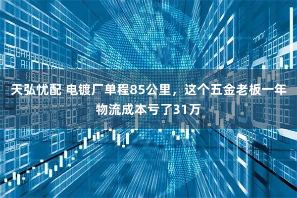 天弘忧配 电镀厂单程85公里，这个五金老板一年物流成本亏了31万