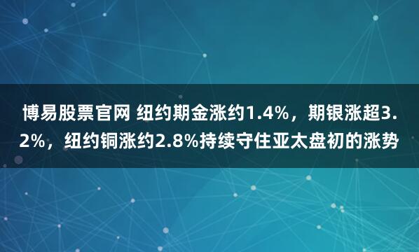 博易股票官网 纽约期金涨约1.4%，期银涨超3.2%，纽约铜涨约2.8%持续守住亚太盘初的涨势