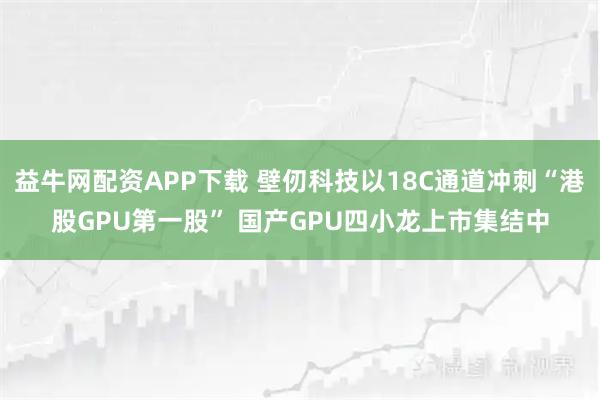 益牛网配资APP下载 壁仞科技以18C通道冲刺“港股GPU第一股” 国产GPU四小龙上市集结中