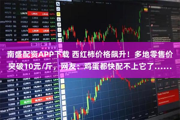 南盛配资APP下载 西红柿价格飙升！多地零售价突破10元/斤，网友：鸡蛋都快配不上它了……