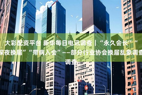 大彩配资平台 新华每日电讯调查|“永久会长”“深夜换届”“带病入会”——部分行业协会换届乱象调查