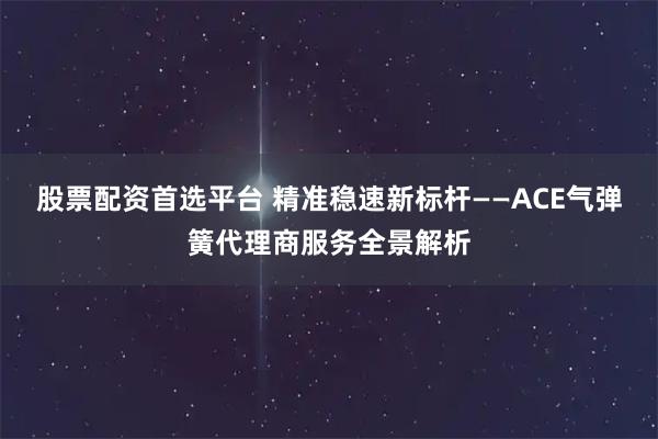股票配资首选平台 精准稳速新标杆——ACE气弹簧代理商服务全景解析