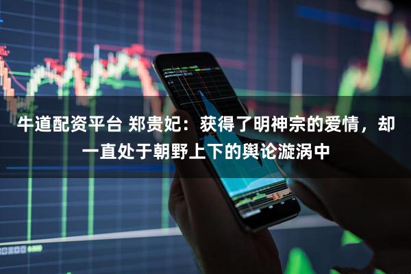 牛道配资平台 郑贵妃：获得了明神宗的爱情，却一直处于朝野上下的舆论漩涡中
