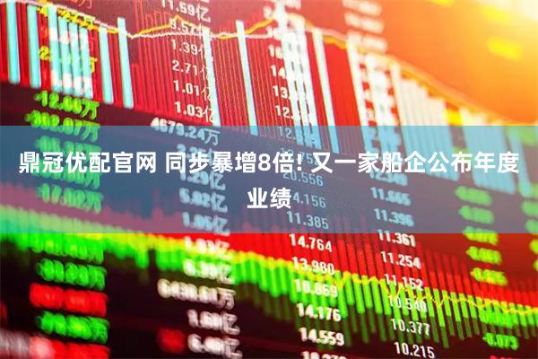 鼎冠优配官网 同步暴增8倍! 又一家船企公布年度业绩