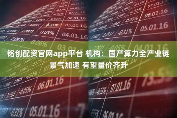 铭创配资官网app平台 机构：国产算力全产业链景气加速 有望量价齐升