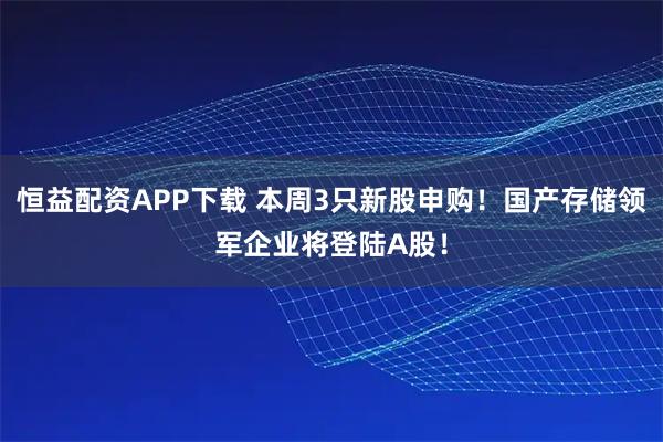 恒益配资APP下载 本周3只新股申购！国产存储领军企业将登陆A股！